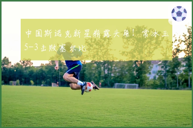 中国斯诺克新星崭露头角！常冰玉5-3击败塞尔比