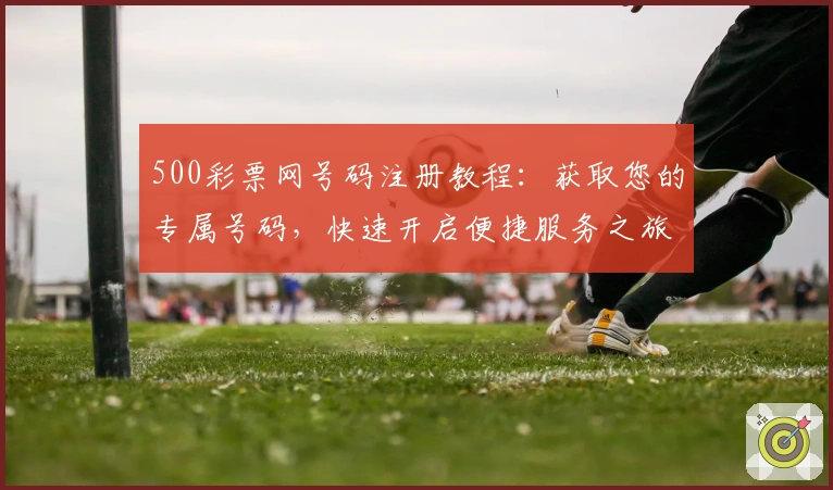 500彩票网号码注册教程：获取您的专属号码，快速开启便捷服务之旅