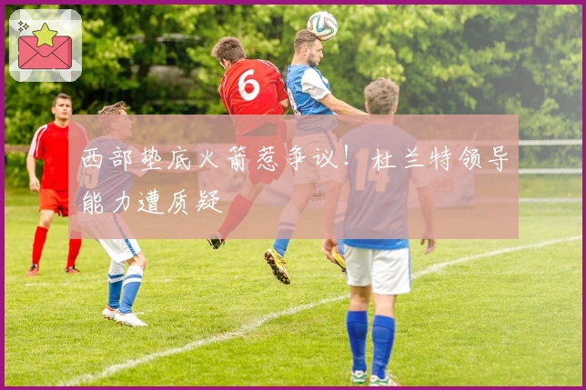 西部垫底火箭惹争议！杜兰特领导能力遭质疑