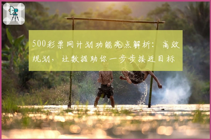 500彩票网计划功能亮点解析：高效规划，让数据助你一步步接近目标