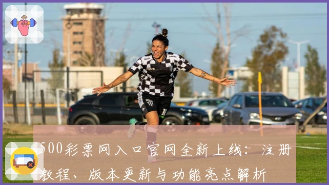500彩票网入口官网全新上线：注册教程、版本更新与功能亮点解析