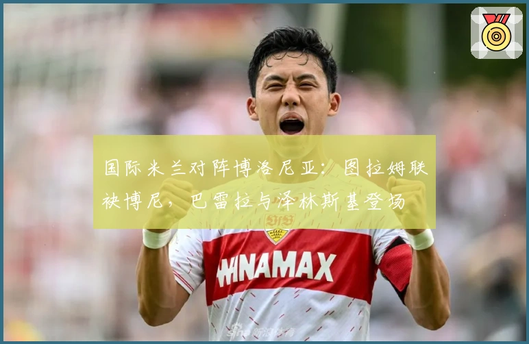 国际米兰对阵博洛尼亚：图拉姆联袂博尼，巴雷拉与泽林斯基登场