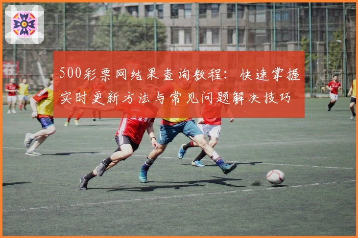 500彩票网结果查询教程：快速掌握实时更新方法与常见问题解决技巧