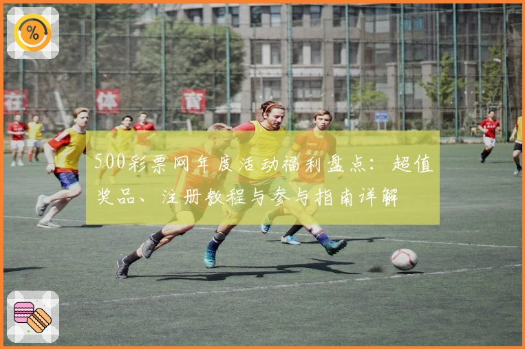 500彩票网年度活动福利盘点：超值奖品、注册教程与参与指南详解