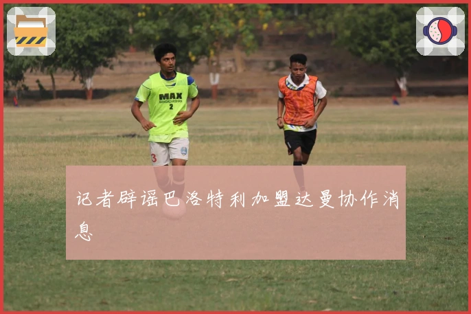 记者辟谣巴洛特利加盟达曼协作消息