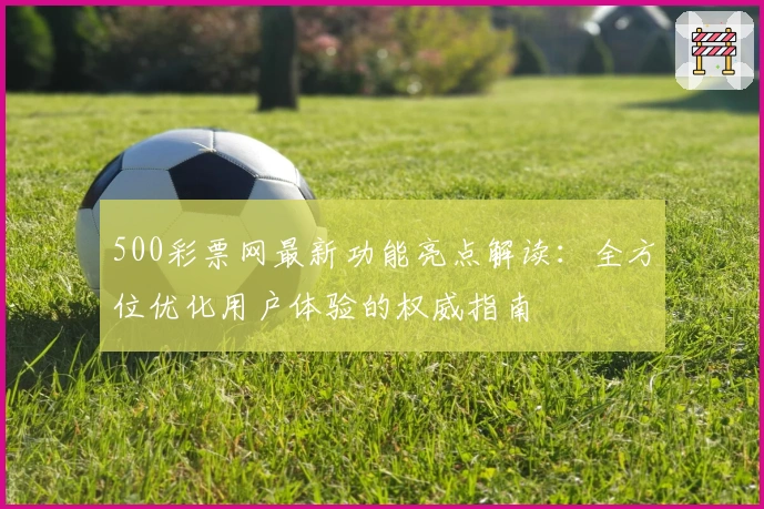 500彩票网最新功能亮点解读:全方位优化用户体验的权威指南