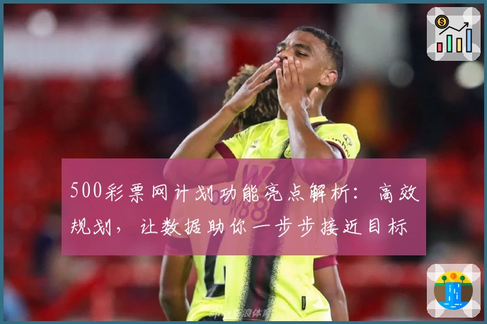 500彩票网计划功能亮点解析：高效规划，让数据助你一步步接近目标