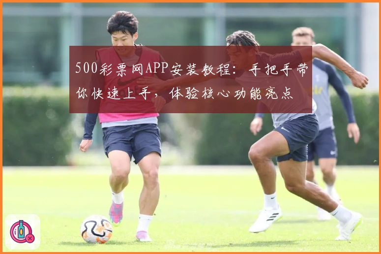 500彩票网APP安装教程：手把手带你快速上手，体验核心功能亮点
