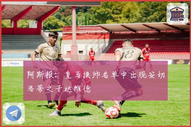 阿斯报：皇马换帅名单中出现安切洛蒂之子达维德