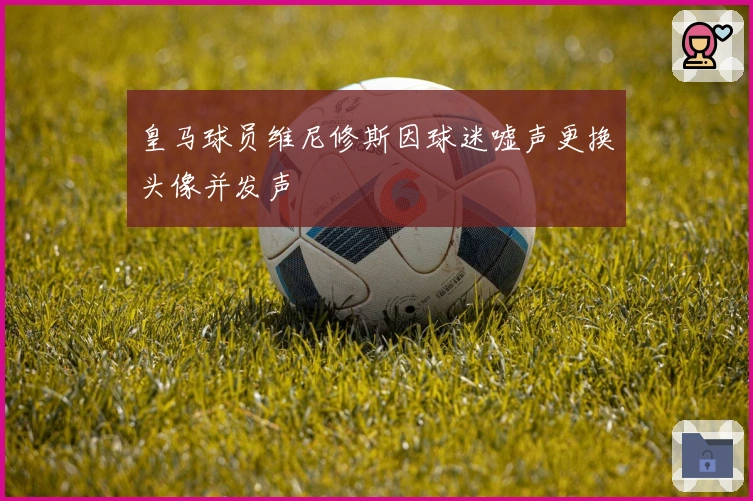 皇马球员维尼修斯因球迷嘘声更换头像并发声