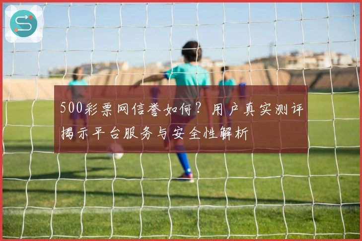 500彩票网信誉如何？用户真实测评揭示平台服务与安全性解析