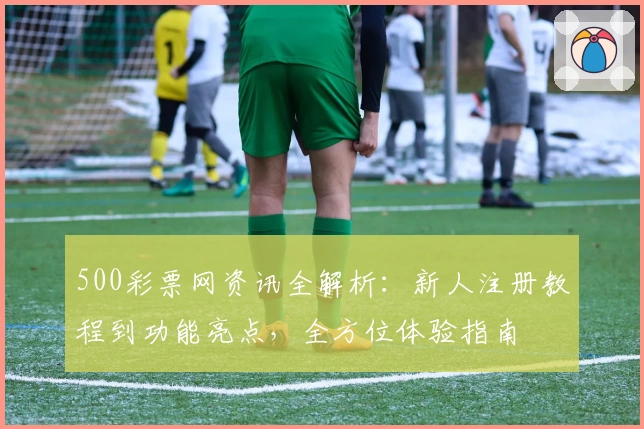 500彩票网资讯全解析：新人注册教程到功能亮点，全方位体验指南